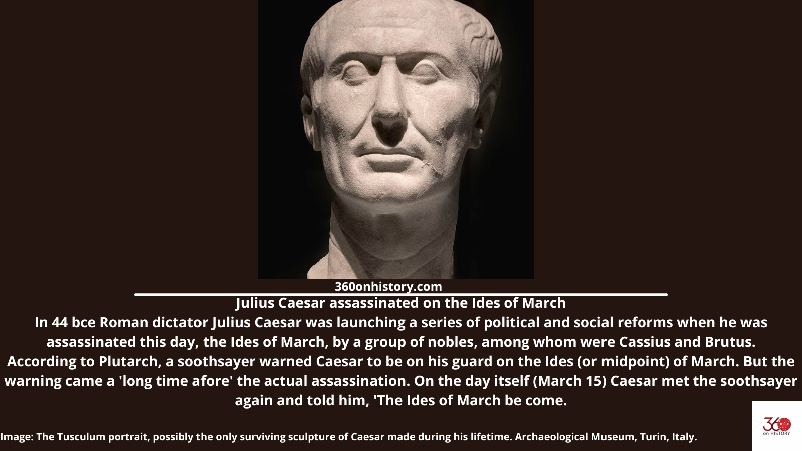 Julius Caesar assassinated on the Ides of March In 44 bce Roman dictator Julius Caesar was launching a series of political and social reforms when he was assassinated this day, the Ides of March, by a group of nobles, among whom were Cassius and Brutus. According to Plutarch, a soothsayer warned Caesar to be on his guard on the Ides (or midpoint) of March. But the warning came a 'long time afore' the actual assassination. On the day itself (March 15) Caesar met the soothsayer again and told him, 'The Ides of March be come. Image: The Tusculum portrait, possibly the only surviving sculpture of Caesar made during his lifetime. Archaeological Museum, Turin, Italy.