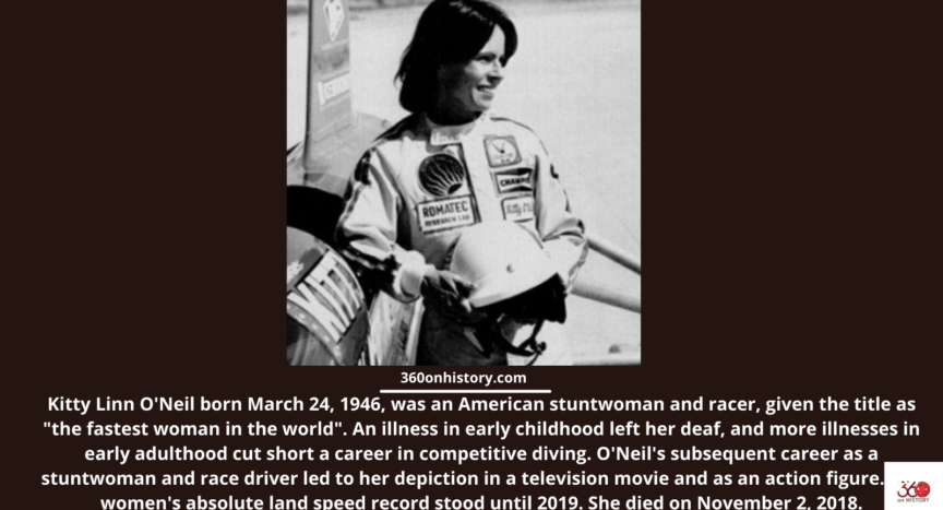 Black and white image of Kitty Linn O'Neil wearing car racing clothes and holding a helmet. She was born March 24, 1946, was an American stuntwoman and racer, given the title as "the fastest woman in the world". An illness in early childhood left her deaf, and more illnesses in early adulthood cut short a career in competitive diving. O'Neil's subsequent career as a stuntwoman and race driver led to her depiction in a television movie and as an action figure. Her women's absolute land speed record stood until 2019. She died on November 2, 2018.