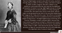 Black and white: Florence Nightingale, c. 1870. Perry Pictures/Library of Congress, Washington, D.C. (LC-USZ62-5877), with text saying: Florence Nightingale, byname Lady with the Lamp, was born this day, May 12, 1820, in Florence, [Italy], and died on August 13, 1910, London, England. She was a British nurse, statistician, and social reformer who was the foundational philosopher of modern nursing. Nightingale was put in charge of nursing British and allied soldiers in Turkey during the Crimean War. She spent many hours in the wards, and her night rounds giving personal care to the wounded established her image as the “Lady with the Lamp.” Her efforts to formalize nursing education led her to establish the first scientifically based nursing school—the Nightingale School of Nursing, at St. Thomas’ Hospital in London (opened 1860). She also was instrumental in setting up training for midwives and nurses in workhouse infirmaries. She was the first woman awarded the Order of Merit in 1907. International Nurses Day, observed annually on May 12, commemorates her birth and celebrates the important role of nurses in health care.
