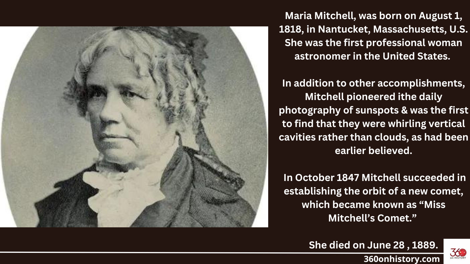 Black and white image of Maria Mitchell with text saying: Maria Mitchell, was born on August 1, 1818, in Nantucket, Massachusetts, U.S. She was the first professional woman astronomer in the United States. In addition to other accomplishments, Mitchell pioneered ithe daily photography of sunspots & was the first to find that they were whirling vertical cavities rather than clouds, as had been earlier believed. In October 1847 Mitchell succeeded in establishing the orbit of a new comet, which became known as “Miss Mitchell’s Comet.” She died on June 28 , 1889.