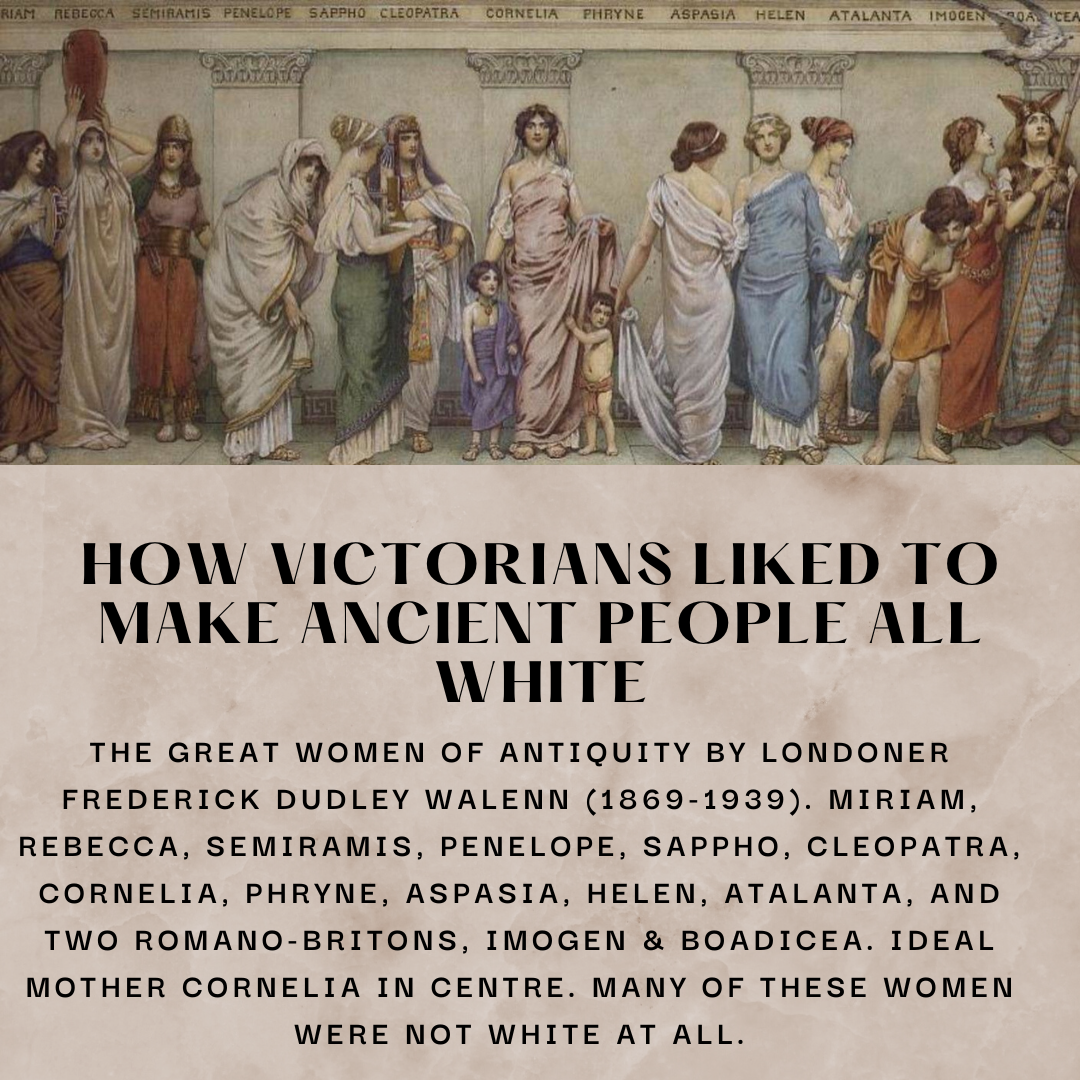 Women of antiquity painted by Frederick Dudley Walen. Text below says: How victorians liked to make ancient people all white. The great women of antiquity by Londoner Frederick Dudley Walenn (1869-1939). Miriam, Rebecca, Semiramis, Penelope, Sappho, Cleopatra, Cornelia, Phryne, Aspasia, Helen, Atalanta, and TWO Romano-Britons, Imogen & Boadicea. Ideal mother Cornelia in centre. Many of these women were not white at all.